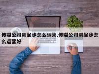 传媒公司刚起步怎么运营,传媒公司刚起步怎么运营好