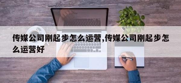 传媒公司刚起步怎么运营,传媒公司刚起步怎么运营好