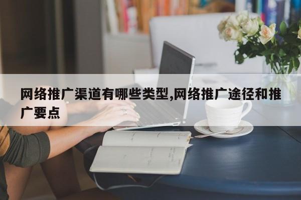 网络推广渠道有哪些类型,网络推广途径和推广要点
