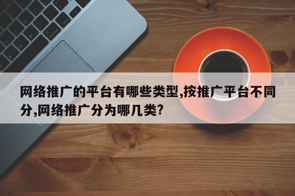 网络推广的平台有哪些类型,按推广平台不同分,网络推广分为哪几类?