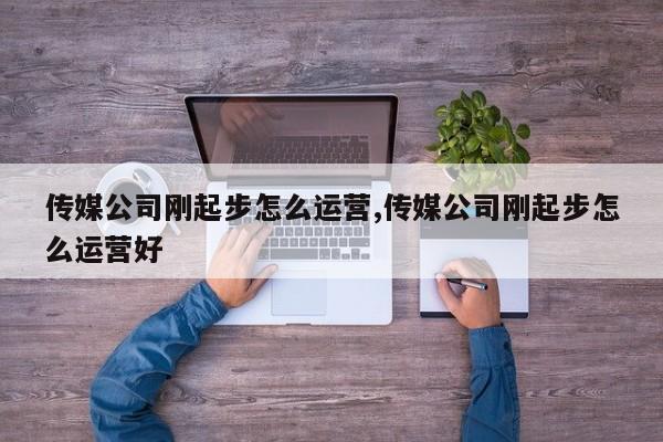 传媒公司刚起步怎么运营,传媒公司刚起步怎么运营好